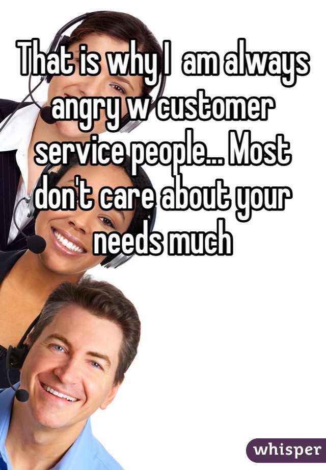 That is why I  am always angry w customer service people... Most don't care about your needs much 