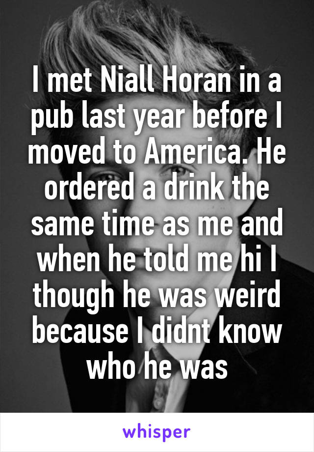 I met Niall Horan in a pub last year before I moved to America. He ordered a drink the same time as me and when he told me hi I though he was weird because I didnt know who he was