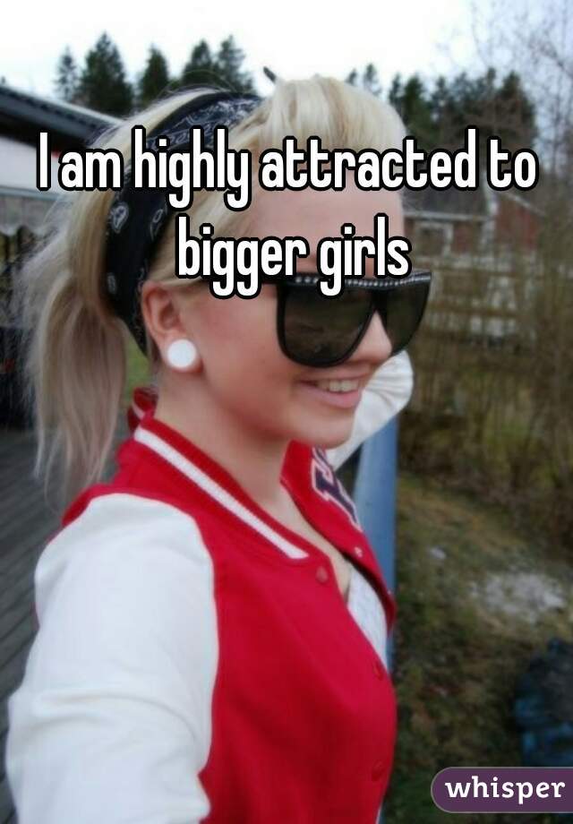 I am highly attracted to bigger girls