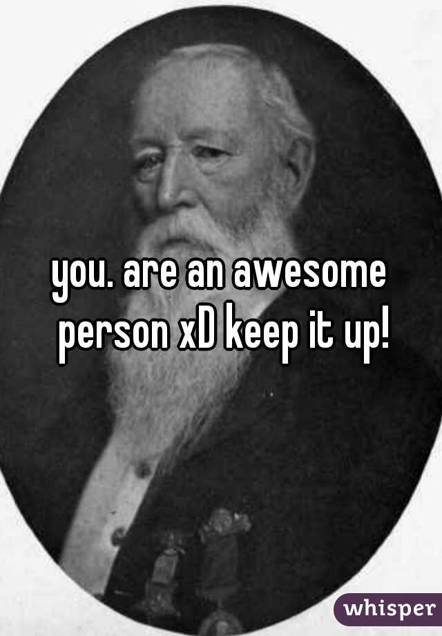 you. are an awesome person xD keep it up!