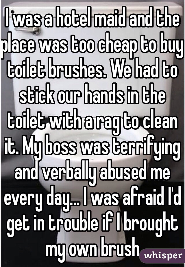I was a hotel maid and the place was too cheap to buy toilet brushes. We had to stick our hands in the toilet with a rag to clean it. My boss was terrifying and verbally abused me every day... I was afraid I'd get in trouble if I brought my own brush