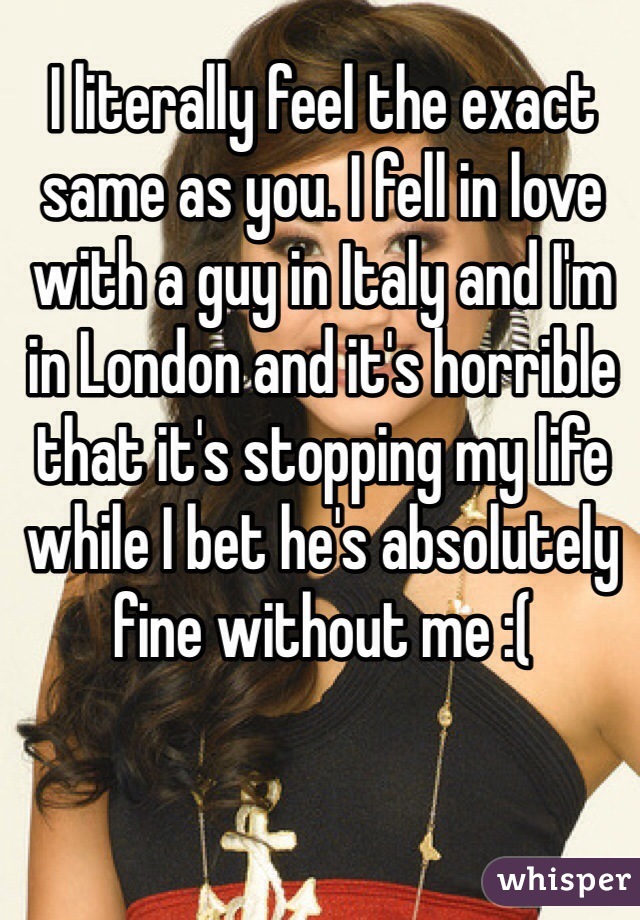I literally feel the exact same as you. I fell in love with a guy in Italy and I'm in London and it's horrible that it's stopping my life while I bet he's absolutely fine without me :( 