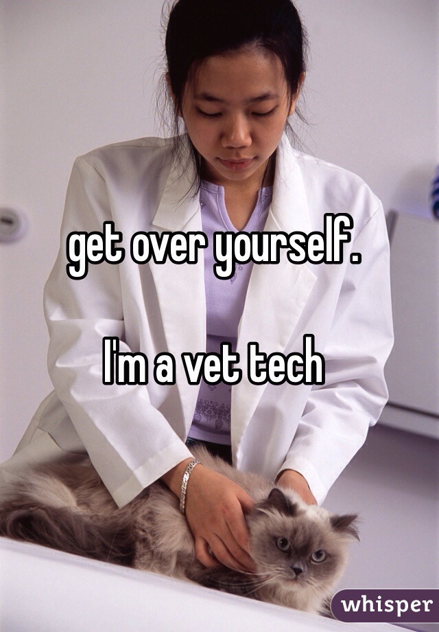 get over yourself.

I'm a vet tech