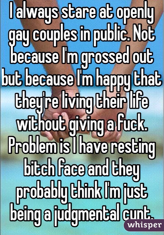 I always stare at openly gay couples in public. Not because I'm grossed out but because I'm happy that they're living their life without giving a fuck. Problem is I have resting bitch face and they probably think I'm just being a judgmental cunt.  