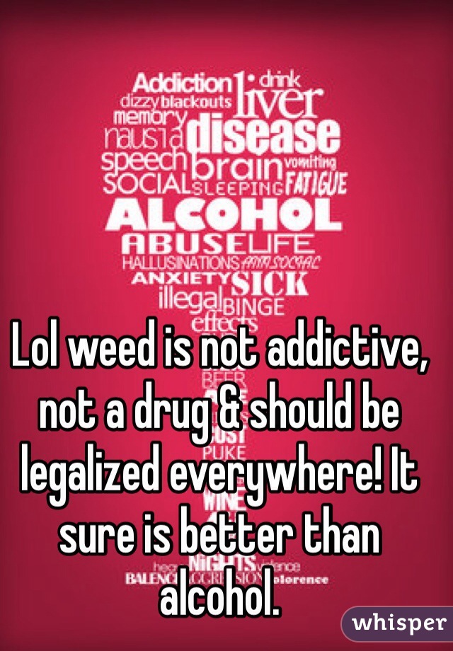 Lol weed is not addictive, not a drug & should be legalized everywhere! It sure is better than alcohol. 