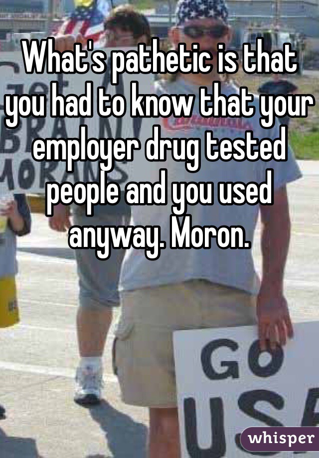 What's pathetic is that you had to know that your employer drug tested people and you used anyway. Moron. 