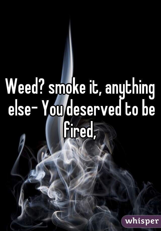 Weed? smoke it, anything else- You deserved to be fired, 