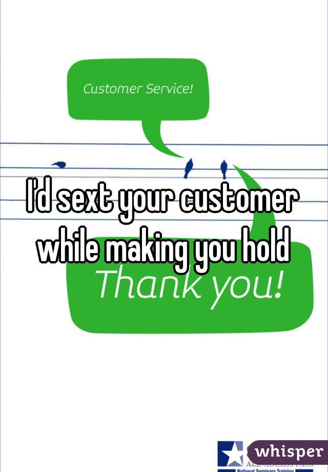 I'd sext your customer while making you hold 