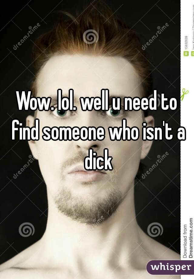 Wow. lol. well u need to find someone who isn't a dick