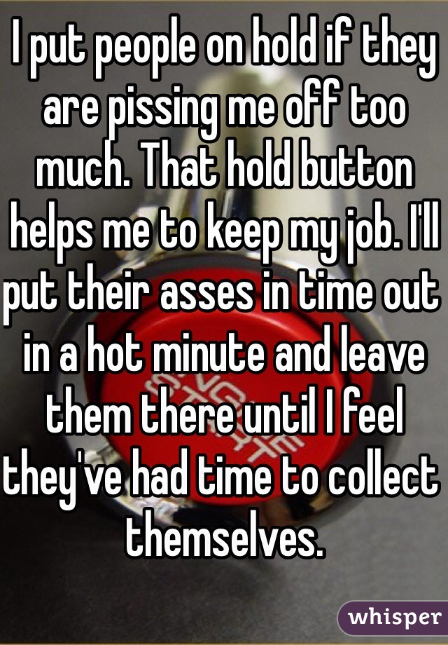 I put people on hold if they are pissing me off too much. That hold button helps me to keep my job. I'll put their asses in time out in a hot minute and leave them there until I feel they've had time to collect themselves.