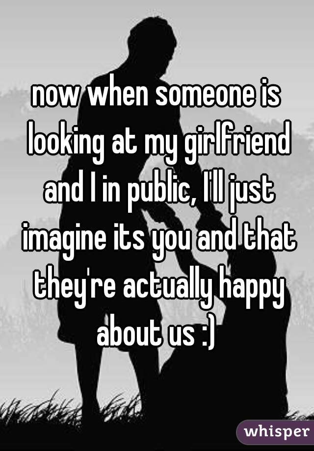 now when someone is looking at my girlfriend and I in public, I'll just imagine its you and that they're actually happy about us :) 
