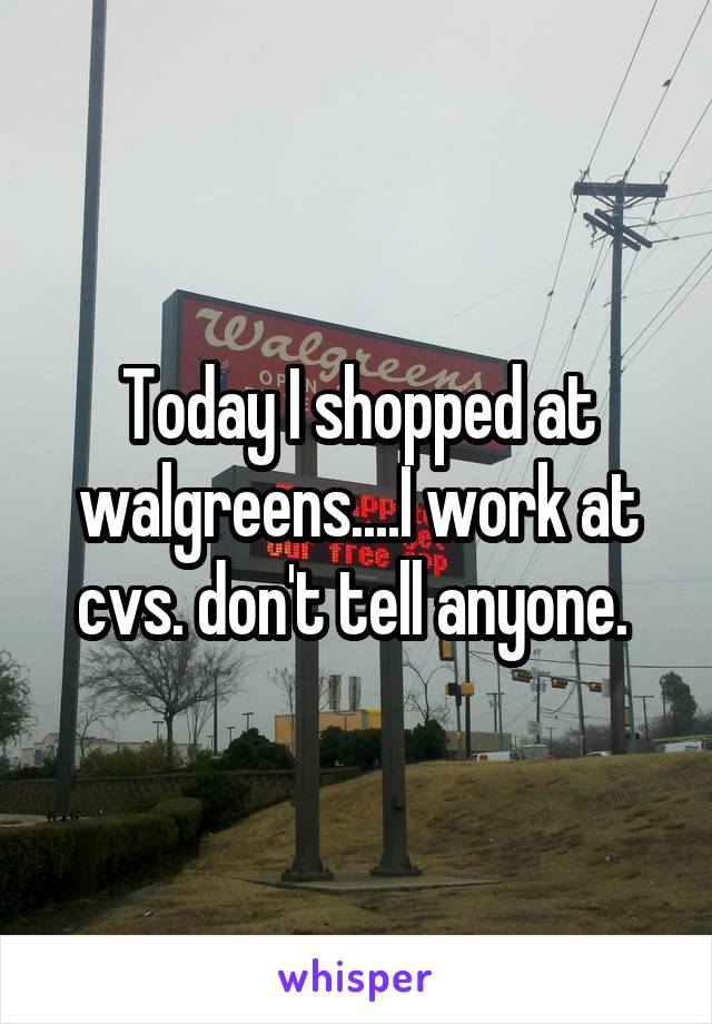 Today I shopped at walgreens....I work at cvs. don't tell anyone. 