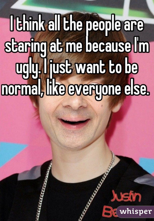 I think all the people are staring at me because I'm ugly. I just want to be normal, like everyone else. 