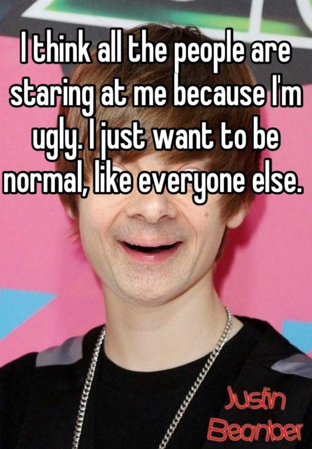 I think all the people are staring at me because I'm ugly. I just want to be normal, like everyone else. 