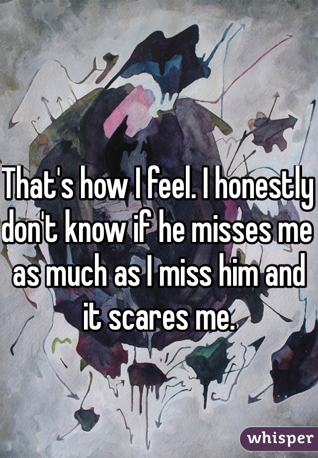 That's how I feel. I honestly don't know if he misses me as much as I miss him and it scares me. 