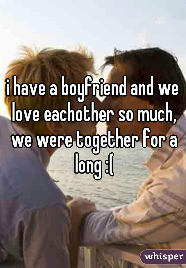 i have a boyfriend and we love eachother so much, we were together for a long :(