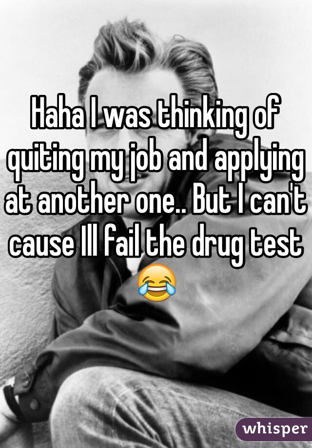 Haha I was thinking of quiting my job and applying at another one.. But I can't cause Ill fail the drug test😂