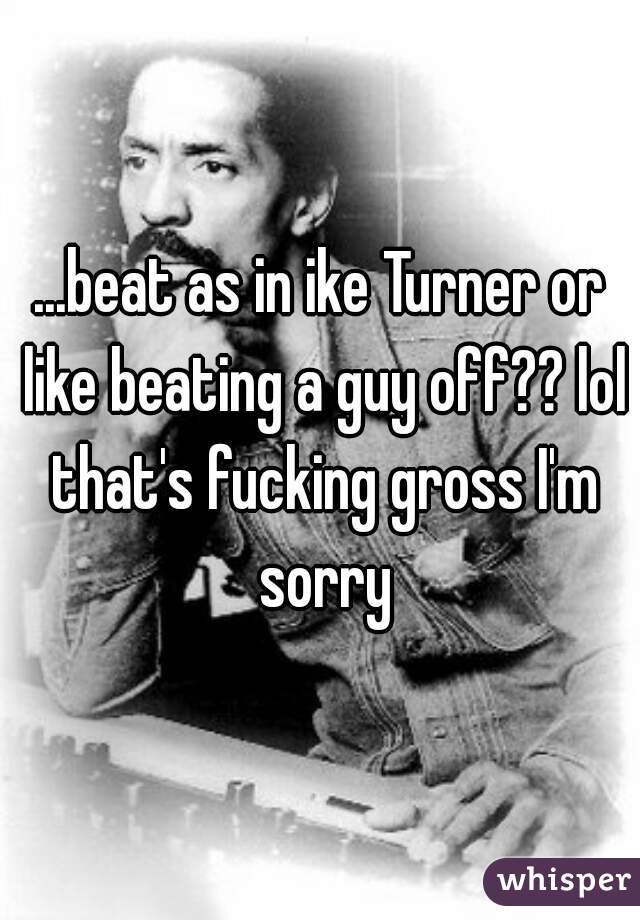 ...beat as in ike Turner or like beating a guy off?? lol that's fucking gross I'm sorry
