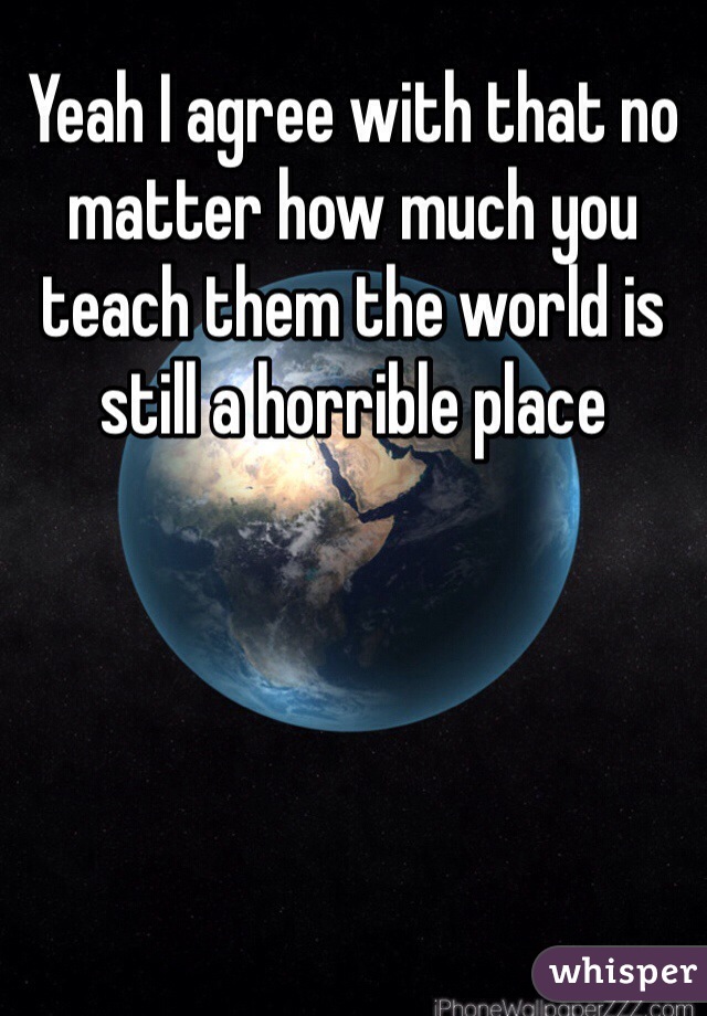 Yeah I agree with that no matter how much you teach them the world is still a horrible place