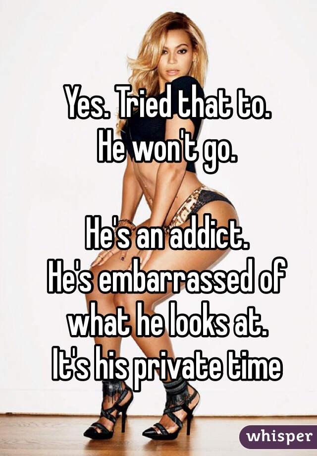 Yes. Tried that to. 
He won't go. 

He's an addict. 
He's embarrassed of what he looks at. 
It's his private time 