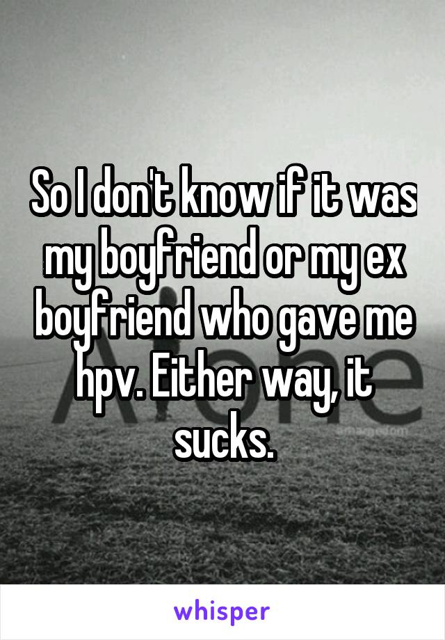 So I don't know if it was my boyfriend or my ex boyfriend who gave me hpv. Either way, it sucks.