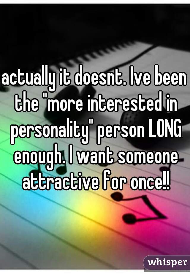 actually it doesnt. Ive been the "more interested in personality" person LONG enough. I want someone attractive for once!!