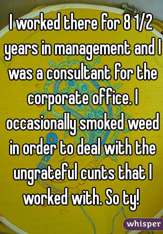 I worked there for 8 1/2 years in management and I was a consultant for the corporate office. I occasionally smoked weed in order to deal with the ungrateful cunts that I worked with. So ty! 