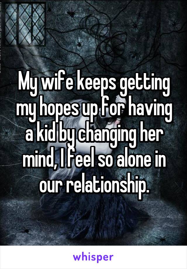 My wife keeps getting my hopes up for having a kid by changing her mind, I feel so alone in our relationship.