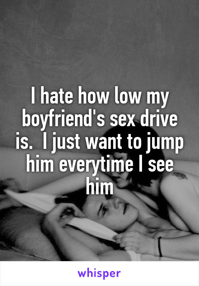 I hate how low my boyfriend's sex drive is.  I just want to jump him everytime I see him