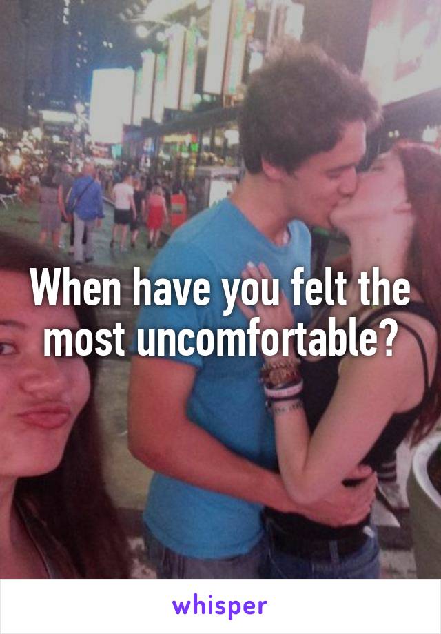 When have you felt the most uncomfortable?