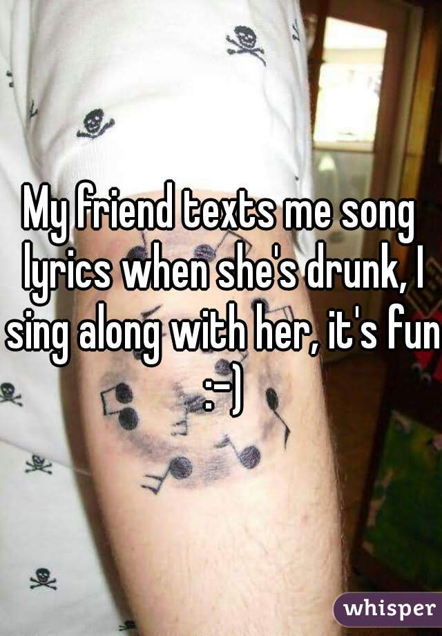 My friend texts me song lyrics when she's drunk, I sing along with her, it's fun :-)