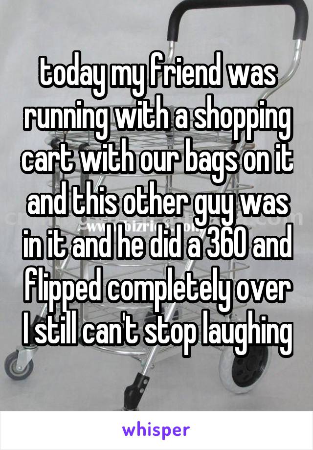 today my friend was running with a shopping cart with our bags on it and this other guy was in it and he did a 360 and flipped completely over I still can't stop laughing  