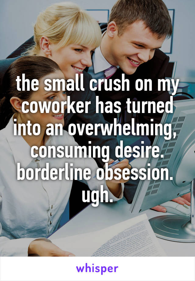 the small crush on my coworker has turned into an overwhelming,  consuming desire. borderline obsession.  ugh.