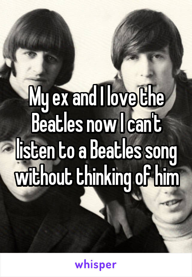 My ex and I love the Beatles now I can't listen to a Beatles song without thinking of him