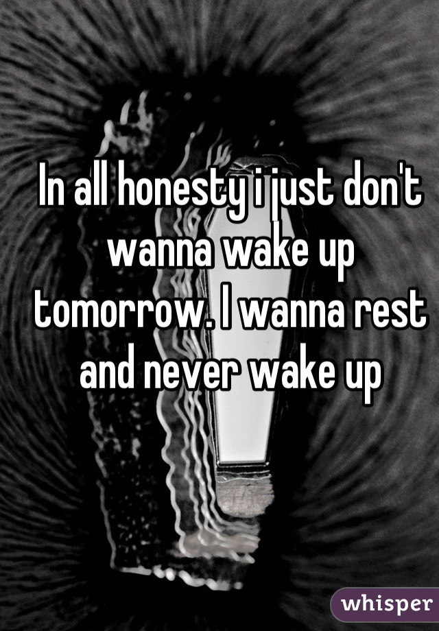 In all honesty i just don't wanna wake up tomorrow. I wanna rest and never wake up