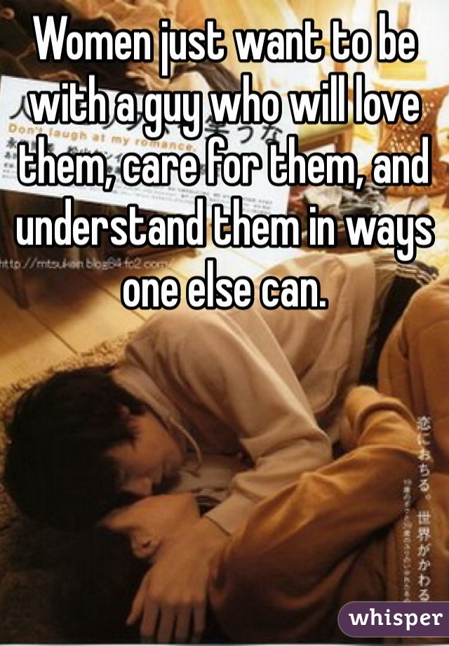 Women just want to be with a guy who will love them, care for them, and understand them in ways one else can. 