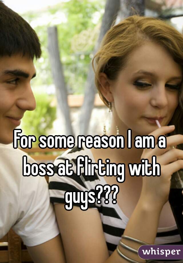 For some reason I am a boss at flirting with guys???
