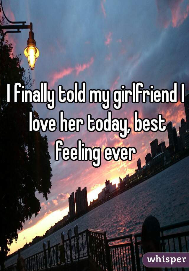 I finally told my girlfriend I love her today, best feeling ever 