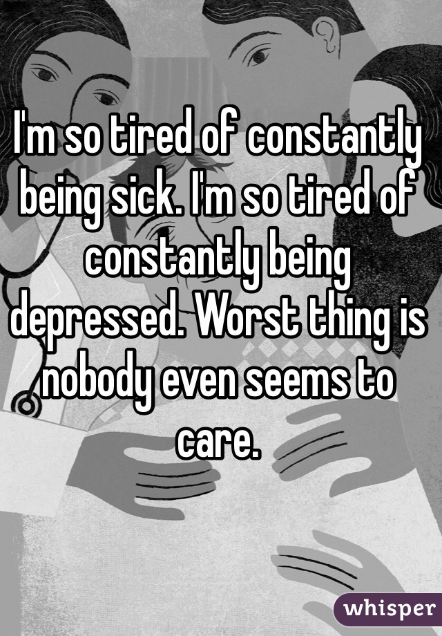 I'm so tired of constantly being sick. I'm so tired of constantly being depressed. Worst thing is nobody even seems to care. 