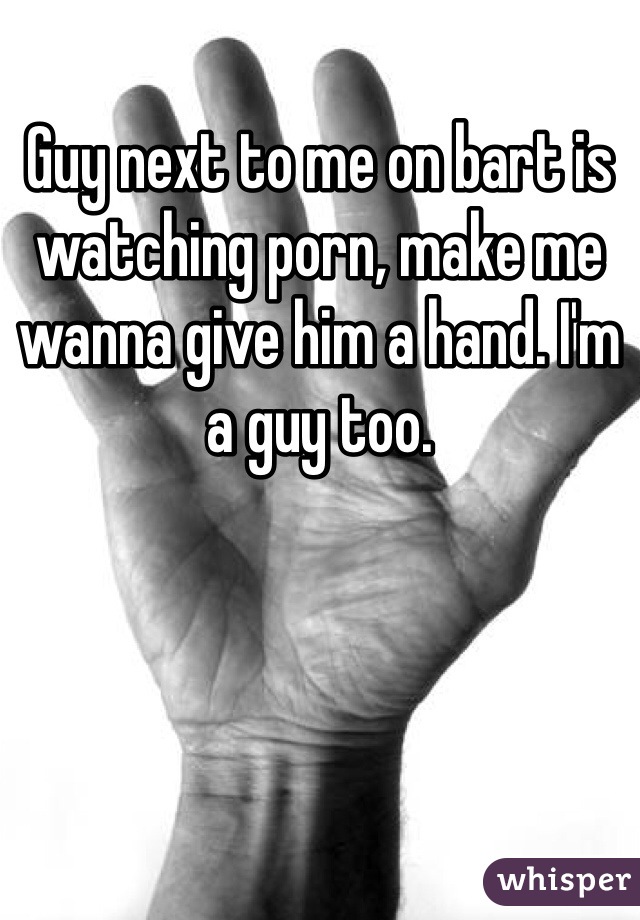 Guy next to me on bart is watching porn, make me wanna give him a hand. I'm a guy too.
