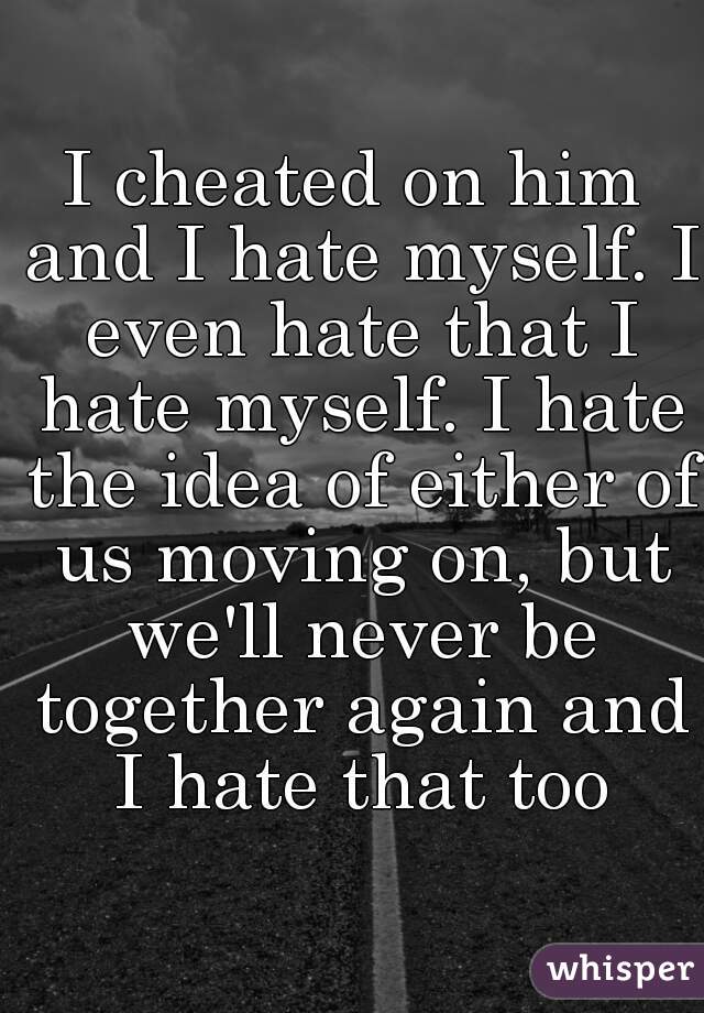 I cheated on him and I hate myself. I even hate that I hate myself. I hate the idea of either of us moving on, but we'll never be together again and I hate that too