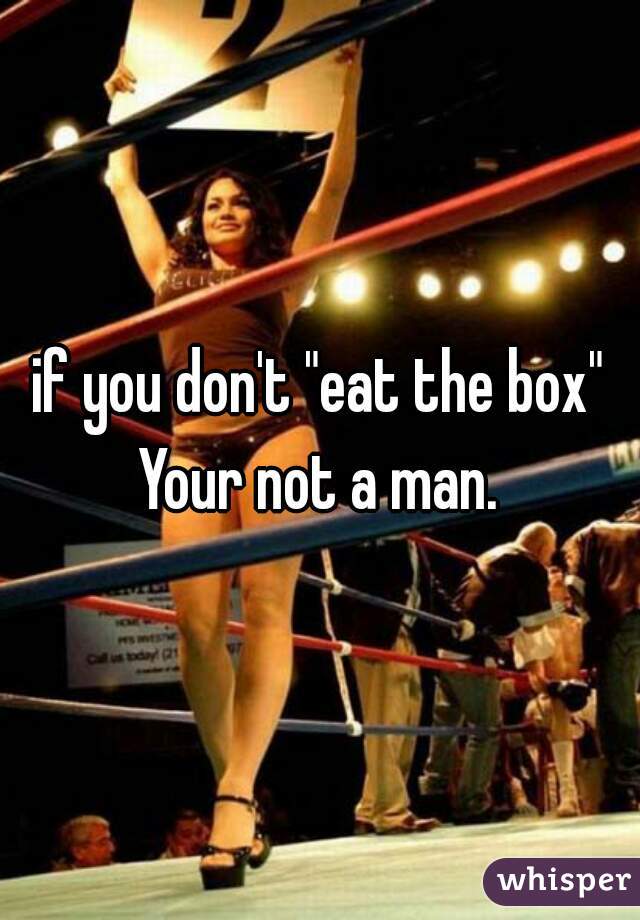if you don't "eat the box" Your not a man. 