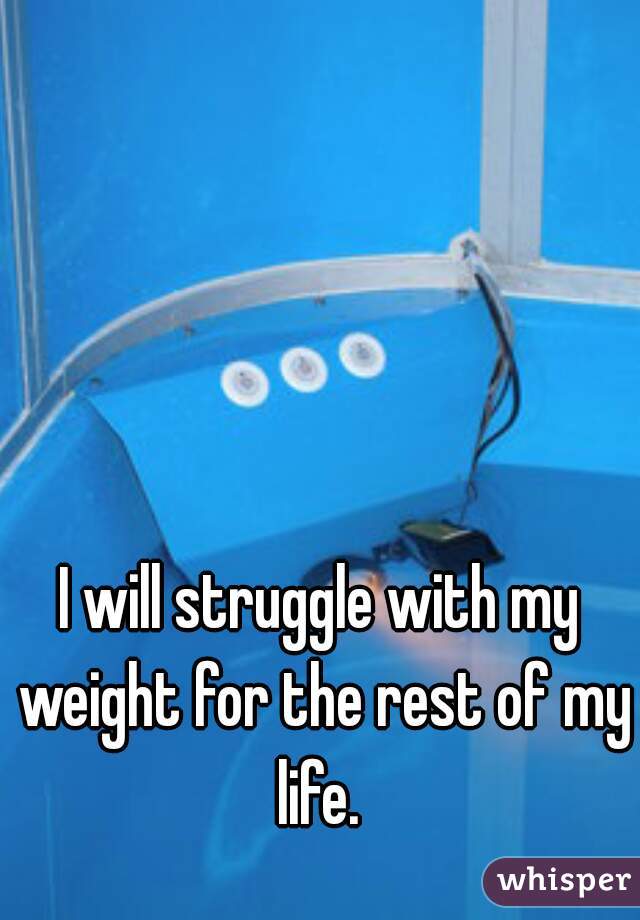 I will struggle with my weight for the rest of my life. 