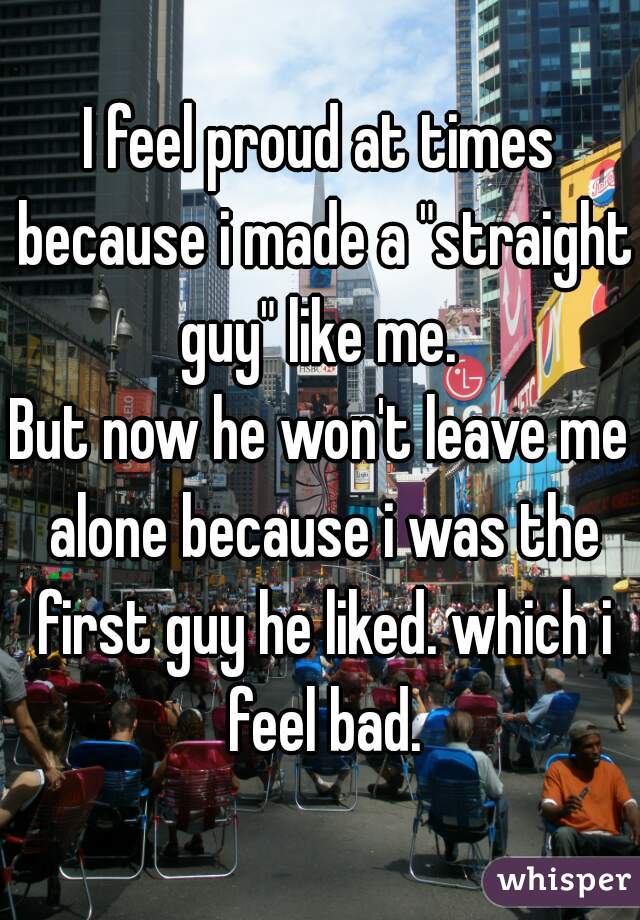 I feel proud at times because i made a "straight guy" like me. 

But now he won't leave me alone because i was the first guy he liked. which i feel bad.