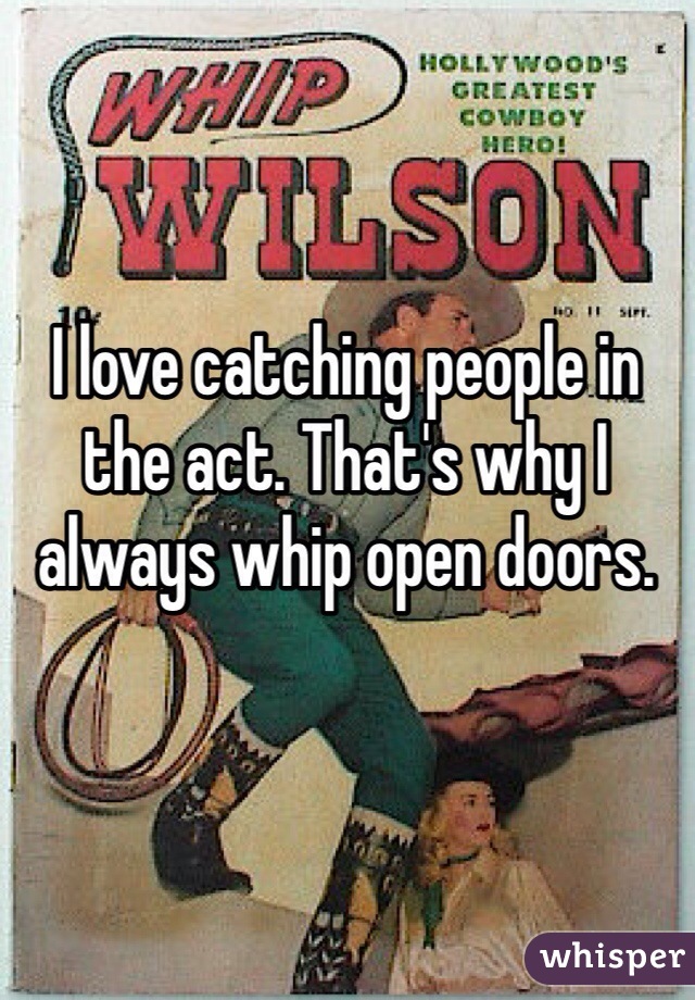 I love catching people in the act. That's why I always whip open doors.