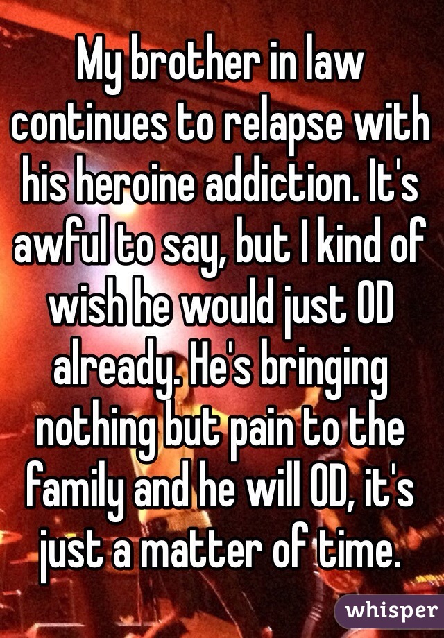 My brother in law continues to relapse with his heroine addiction. It's awful to say, but I kind of wish he would just OD already. He's bringing nothing but pain to the family and he will OD, it's just a matter of time.