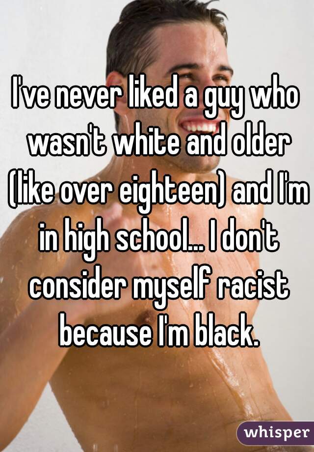 I've never liked a guy who wasn't white and older (like over eighteen) and I'm in high school... I don't consider myself racist because I'm black.