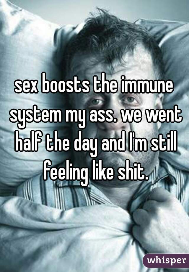 sex boosts the immune system my ass. we went half the day and I'm still feeling like shit.