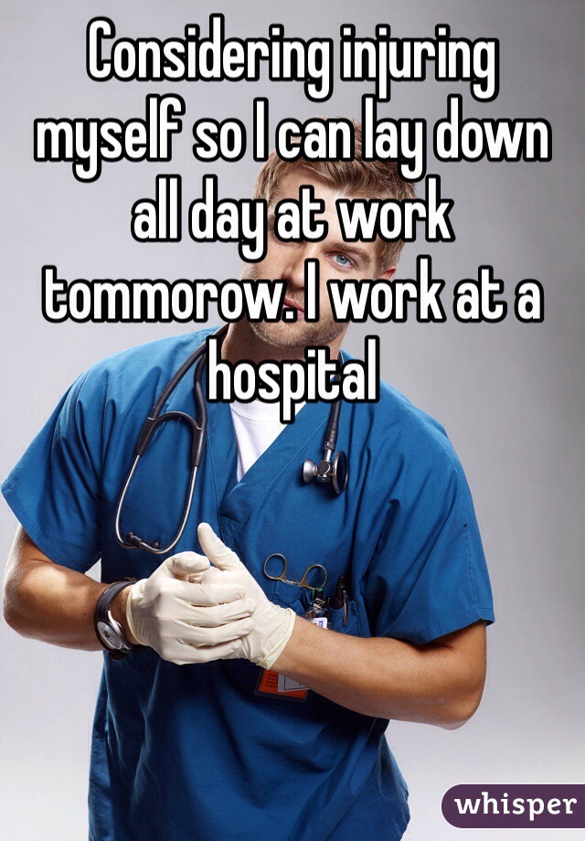 Considering injuring myself so I can lay down all day at work tommorow. I work at a hospital 