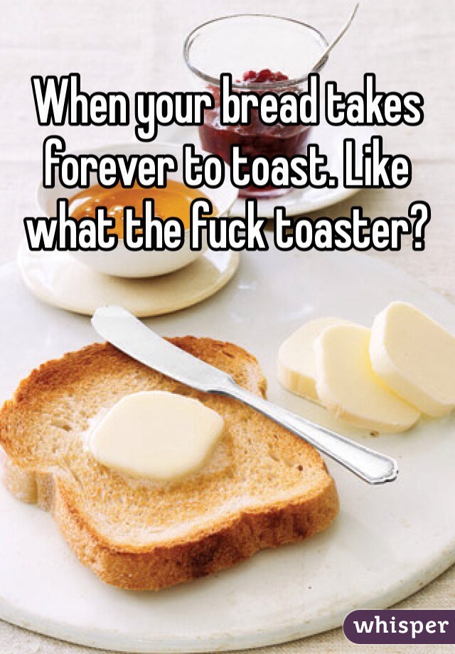When your bread takes forever to toast. Like what the fuck toaster? 